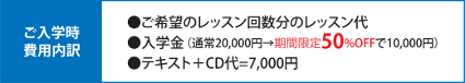 ご入学事費用内約 ご気分のレッスン回数分のレッスン代、入学金(通常20,000→50%offで10,000円)、テキスト+CD代=7,000円